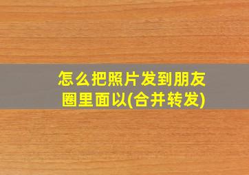 怎么把照片发到朋友圈里面以(合并转发)