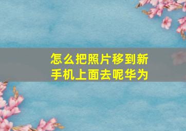 怎么把照片移到新手机上面去呢华为