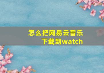 怎么把网易云音乐下载到watch