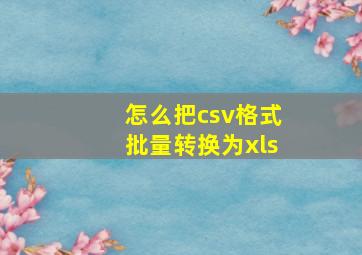 怎么把csv格式批量转换为xls