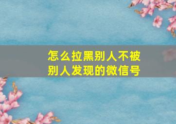 怎么拉黑别人不被别人发现的微信号