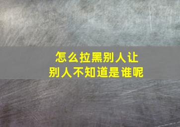 怎么拉黑别人让别人不知道是谁呢