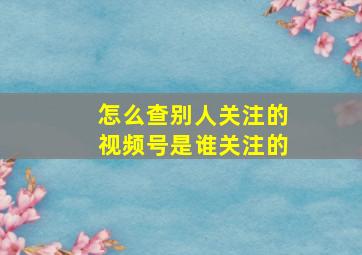 怎么查别人关注的视频号是谁关注的