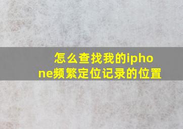 怎么查找我的iphone频繁定位记录的位置