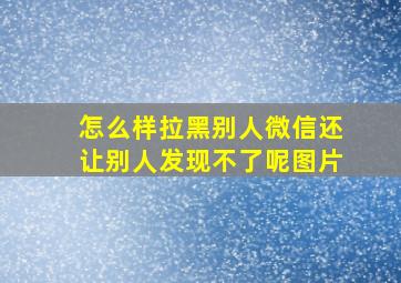 怎么样拉黑别人微信还让别人发现不了呢图片