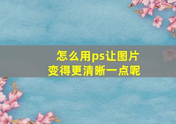 怎么用ps让图片变得更清晰一点呢