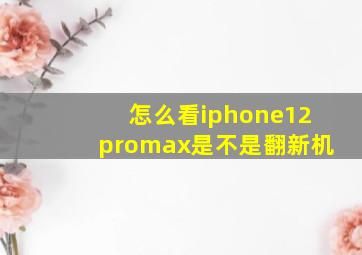 怎么看iphone12promax是不是翻新机