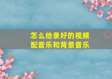 怎么给录好的视频配音乐和背景音乐