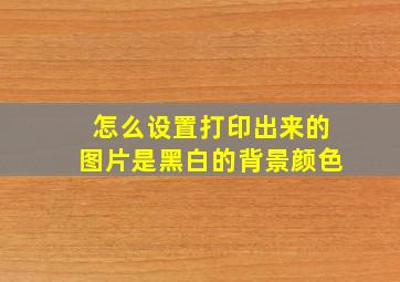 怎么设置打印出来的图片是黑白的背景颜色