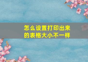 怎么设置打印出来的表格大小不一样