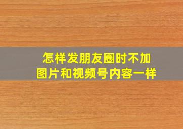 怎样发朋友圈时不加图片和视频号内容一样