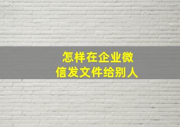 怎样在企业微信发文件给别人