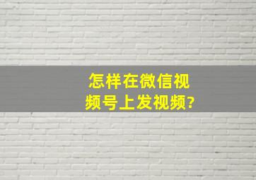 怎样在微信视频号上发视频?