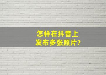 怎样在抖音上发布多张照片?