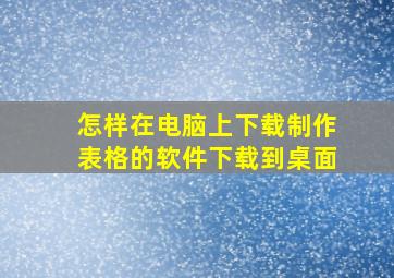 怎样在电脑上下载制作表格的软件下载到桌面