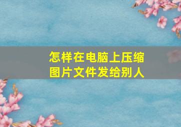 怎样在电脑上压缩图片文件发给别人