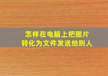 怎样在电脑上把图片转化为文件发送给别人