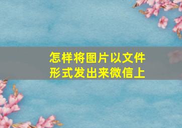 怎样将图片以文件形式发出来微信上