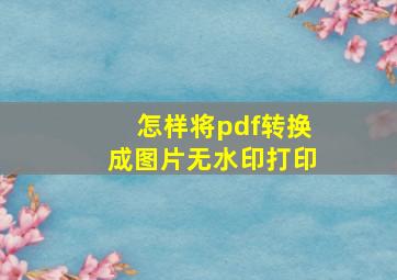 怎样将pdf转换成图片无水印打印