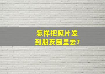 怎样把照片发到朋友圈里去?