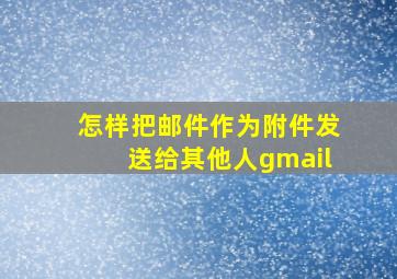 怎样把邮件作为附件发送给其他人gmail