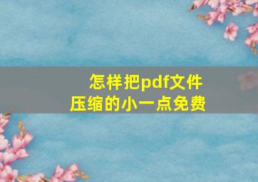 怎样把pdf文件压缩的小一点免费