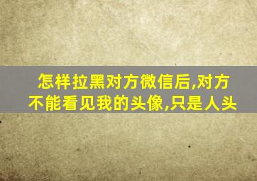 怎样拉黑对方微信后,对方不能看见我的头像,只是人头