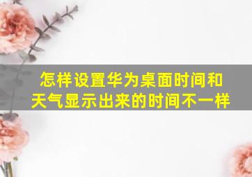 怎样设置华为桌面时间和天气显示出来的时间不一样