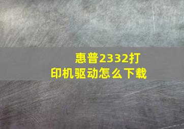 惠普2332打印机驱动怎么下载