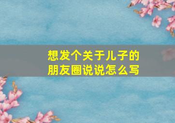 想发个关于儿子的朋友圈说说怎么写