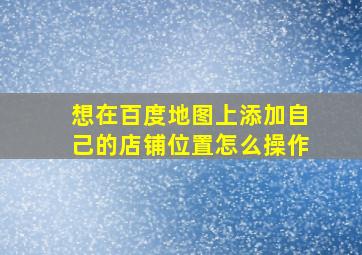 想在百度地图上添加自己的店铺位置怎么操作