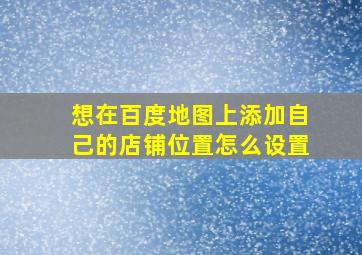 想在百度地图上添加自己的店铺位置怎么设置