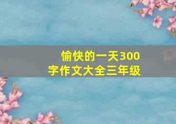 愉快的一天300字作文大全三年级