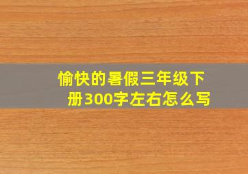 愉快的暑假三年级下册300字左右怎么写