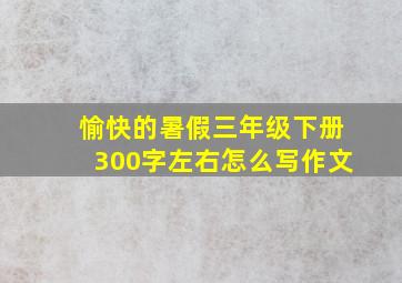 愉快的暑假三年级下册300字左右怎么写作文