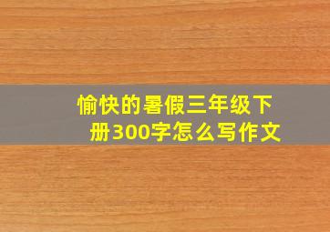 愉快的暑假三年级下册300字怎么写作文