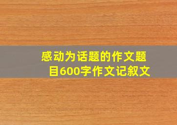 感动为话题的作文题目600字作文记叙文