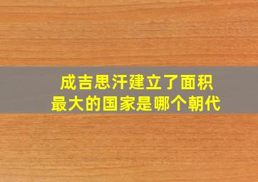 成吉思汗建立了面积最大的国家是哪个朝代