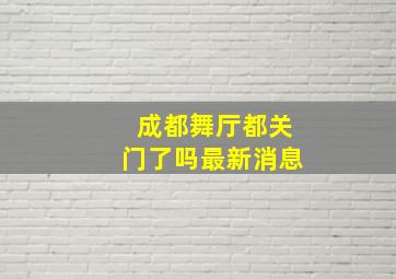 成都舞厅都关门了吗最新消息