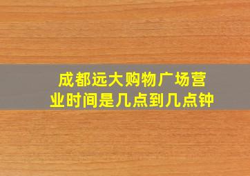 成都远大购物广场营业时间是几点到几点钟