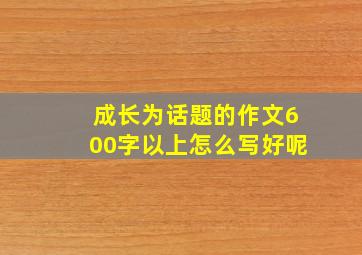 成长为话题的作文600字以上怎么写好呢