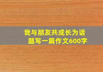 我与朋友共成长为话题写一篇作文600字