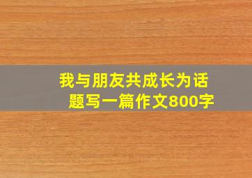 我与朋友共成长为话题写一篇作文800字