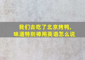 我们去吃了北京烤鸭,味道特别棒用英语怎么说