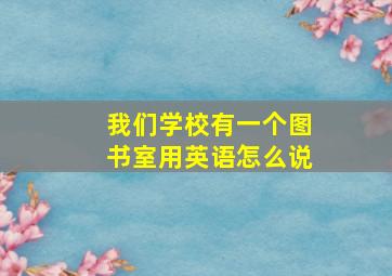 我们学校有一个图书室用英语怎么说