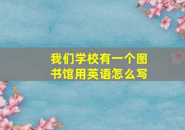 我们学校有一个图书馆用英语怎么写