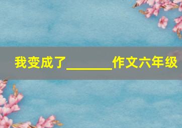 我变成了_______作文六年级