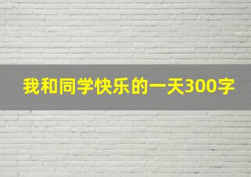 我和同学快乐的一天300字