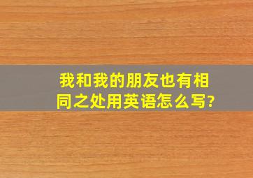 我和我的朋友也有相同之处用英语怎么写?