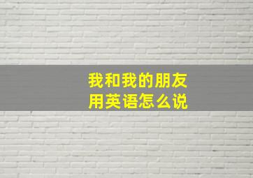 我和我的朋友 用英语怎么说